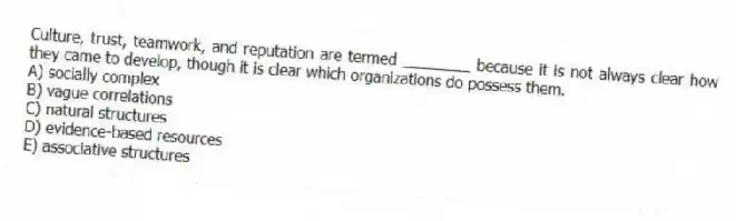 Culture, trust, teamwork, and reputation are termed ________ because it is not always clear how they came to develop, though it is clear which organizations do possess them.
A) socially complex
B) vague correlations
C) natural structures
D) evidence-based resources
E) associative structures