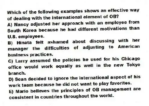 Which of the following examples shows an effective way of dealing with the international element of OB?
A) Nancy adjusted her approach with an employee from South Korea because he had different motivations than U.S. employees.
B) Hinata felt ashamed about discussing with her manager the difficulties of adjusting to American business practices.
C) Larry assumed the policies he used for his Chicago office would work equally as well in the new Tokyo branch.
D) Sean decided to ignore the international aspect of his work team because he did not want to play favorites.
E) Mario believes the principles of OB management are consistent in countries throughout the world.