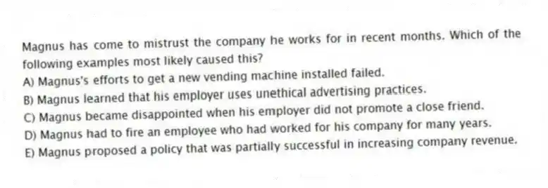 Magnus has come to mistrust the company he works for in recent months. Which of the following examples most likely caused this?
A) Magnus's efforts to get a new vending machine installed failed.
B) Magnus learned that his employer uses unethical advertising practices.
C) Magnus became disappointed when his employer did not promote a close friend.
D) Magnus had to fire an employee who had worked for his company for many years.
E) Magnus proposed a policy that was partially successful in increasing company revenue.