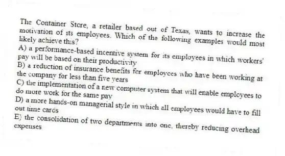 The Container Store, a retailer based out of Texas, wants to increase the motivation of its employees. Which of the following examples would most likely achieve this?
A) a performance-based incentive system for its employees in which workers' pay will be based on their productivity
B) a reduction of insurance benefits for employees who have been working at the company for less than five years
C) the implementation of a new computer system that will enable employees to do more work for the same pay
D) a more hands-on managerial style in which all employees would have to fill out time cards
E) the consolidation of two departments into one, thereby reducing overhead expenses