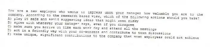 You are a new employee who wants to impress upon your manager how valuable you are to the company. According to the research-based view, which of the following actions should you take?
A) play it safe and avoid suggesting ideas that might seem risky
B) agree with whatever your manager says, even if you disagree
C) make sure you arrive on time each work day and attend all the meetings
D) act in a friendly way with your co-workers and contribute to team discussions
E) make unique, significant contributions to the company that most employees could not achieve