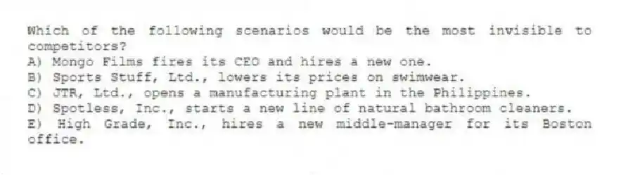 Which of the following scenarios would be the most invisible to competitors?
A) Mongo Films fires its CEO and hires a new one.
B) Sports Stuff, Ltd., lowers its prices on swimwear.
C) JTR, Ltd., opens a manufacturing plant in the Philippines.
D) Spotless, Inc., starts a new line of natural bathroom cleaners.
E) High Grade, Inc., hires a new middle-manager for its Boston office.