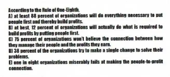According to the Rule of One-Eighth,
A) at least 88 percent of organizations will do everything necessary to put people first and thereby build profits.
B) at best, 12 percent of organizations will actually do what is required to build profits by putting people first.
C) 75 percent of organizations won't believe the connection between how they manage their people and the profits they earn.
D) 38 percent of the organizations try to make a single change to solve their problems.
E) one in eight organizations miserably fails at making the people-to-profit connection.