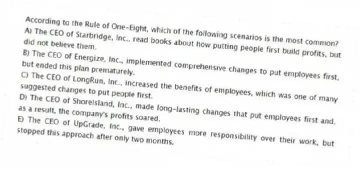 According to the Rule of One-Eight, which of the following scenarios is the most common?
A) The CEO of Starbridge, Inc., read books about how putting people first build profits, but did not believe them.
B) The CEO of Energize, Inc., implemented comprehensive changes to put employees first, but ended this plan prematurely.
C) The CEO of LongRun, Inc., increased the benefits of employees, which was one of many suggested changes to put people first.
D) The CEO of ShoreIsland, Inc., made long-lasting changes that put employees first and, as a result, the company's profits soared.
E) The CEO of UpGrade, Inc., gave employees more responsibility over their work, but stopped this approach after only two months.