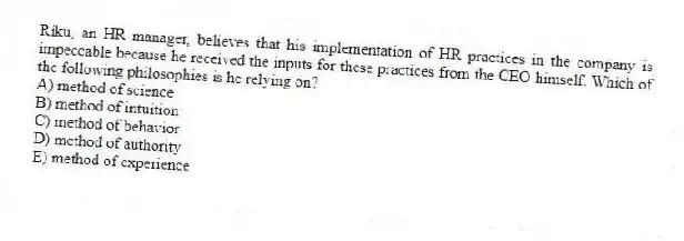 Riku, an HR manager, believes that his implementation of HR practices in the company is impeccable because he received the inputs for these practices from the CEO himself. Which of the following philosophies is he relying on?
A) method of science
B) method of intuition
C) method of behavior
D) method of authority
E) method of experience