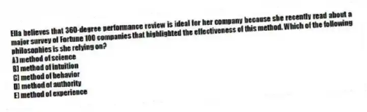 Ella believes that 360-degree performance review is ideal for her company because she recently read about a major survey of Fortune 100 companies that highlighted the effectiveness of this method. Which of the following philosophies is she relying on?
A) method of science
B) method of intuition
C) method of behavior
D) method of authority
E) method of experience