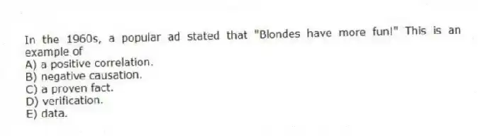 In the 1960s, a popular ad stated that "Blondes have more fun!" This is an example of
A) a positive correlation.
B) negative causation.
C) a proven fact.
D) verification.
E) data.