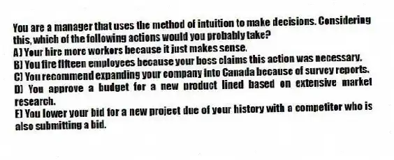 You are a manager that uses the method of intuition to make decisions. Considering this, which of the following actions would you probably take?
A) Your hire more workers because it just makes sense.
B) You fire fifteen employees because your boss claims this action was necessary.
C) You recommend expanding your company into Canada because of survey reports.
D) You approve a budget for a new product lined based on extensive market research.
E) You lower your bid for a new project due of your history with a competitor who is also submitting a bid.