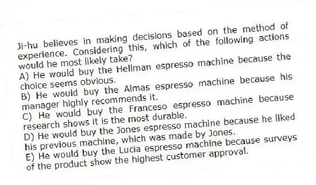 Ji-hu believes in making decisions based on the method of experience. Considering this, which of the following actions would he most likely take?
A) He would buy the Hellman espresso machine because the choice seems obvious.
B) He would buy the Almas espresso machine because his manager highly recommends it.
C) He would buy the Franceso espresso machine because research shows it is the most durable.
D) He would buy the Jones espresso machine because he liked his previous machine, which was made by Jones.
E) He would buy the Lucia espresso machine because surveys of the product show the highest customer approval.