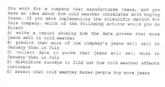You work for a company that manufactures jeans, and you have an idea about how cold weather correlates with buying jeans. If you were implementing the scientific method for this company, which of the following actions would you do first?
A) write a report showing how the data proves that more jeans sell in cold weather
B) predict that more of the company's jeans will sell in January than in July
C) collect data to prove that jeans will sell more in January than in July
D) distribute surveys to find out how cold weather affects customers
E) assert that cold weather makes people buy more jeans