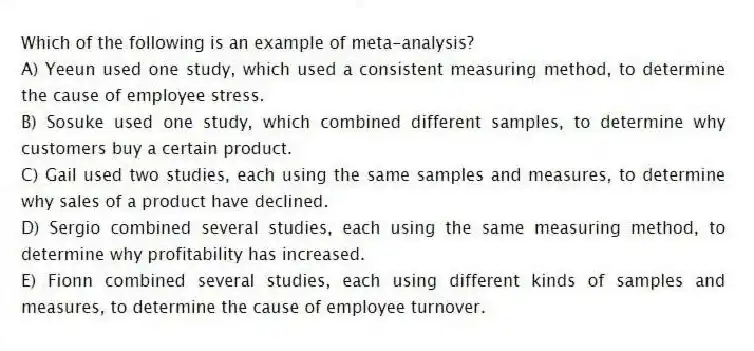 Which of the following is an example of meta-analysis?
A) Yeeun used one study, which used a consistent measuring method, to determine the cause of employee stress.
B) Sosuke used one study, which combined different samples, to determine why customers buy a certain product.
C) Gail used two studies, each using the same samples and measures, to determine why sales of a product have declined.
D) Sergio combined several studies, each using the same measuring method, to determine why profitability has increased.
E) Fionn combined several studies, each using different kinds of samples and measures, to determine the cause of employee turnover.