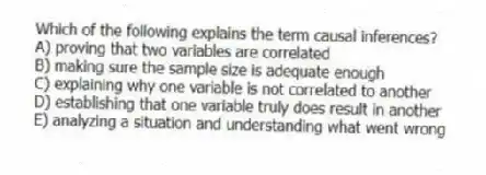 Which of the following explains the term causal inferences?
A) proving that two variables are correlated
B) making sure the sample size is adequate enough
C) explaining why one variable is not correlated to another
D) establishing that one variable truly does result in another
E) analyzing a situation and understanding what went wrong