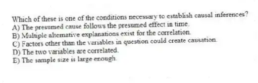 Which of these is one of the conditions necessary to establish causal inferences?
A) The presumed cause follows the presumed effect in time.
B) Multiple alternative explanations exist for the correlation.
C) Factors other than the variables in question could create causation.
D) The two variables are correlated.
E) The sample size is large enough.