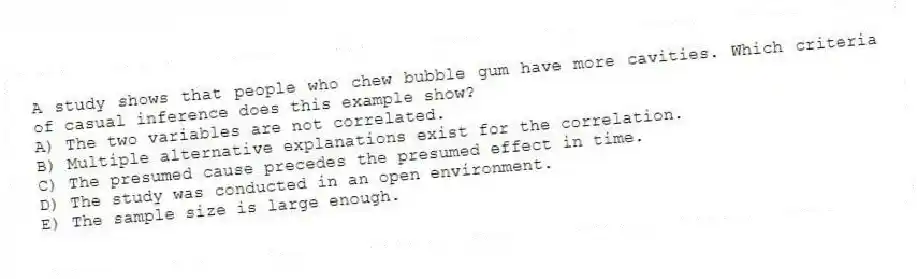 A study shows that people who chew bubble gum have more cavities. Which criteria of casual inference does this example show?
A) The two variables are not correlated.
B) Multiple alternative explanations exist for the correlation.
C) The presumed cause precedes the presumed effect in time.
D) The study was conducted in an open environment.
E) The sample size is large enough.