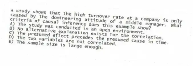 A study shows that the high turnover rate at a company is only caused by the domineering attitude of a middle manager. What criteria of causal inference does this example show?
A) The study was conducted in an open environment.
B) No alternative explanation exists for the correlation.
C) The presumed effect precedes the presumed cause in time.
D) The two variables are not correlated.
E) The sample size is large enough.