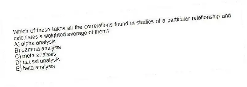 Which of these takes all the correlations found in studies of a particular relationship and calculates a weighted average of them?
A) alpha analysis
B) gamma analysis
C) meta-analysis
D) causal analysis
E) beta analysis