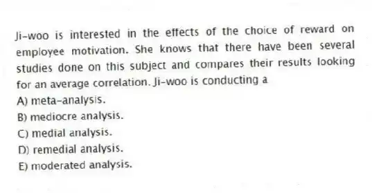 Ji-woo is interested in the effects of the choice of reward on employee motivation. She knows that there have been several studies done on this subject and compares their results looking for an average correlation. Ji-woo is conducting a
A) meta-analysis.
B) mediocre analysis.
C) medial analysis.
D) remedial analysis.
E) moderated analysis.
