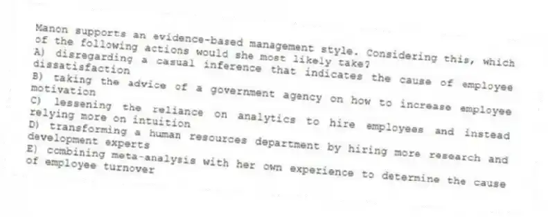 Manon supports an evidence-based management style. Considering this, which of the following actions would she most likely take?
A) disregarding a casual inference that indicates the cause of employee dissatisfaction
B) taking the advice of a government agency on how to increase employee motivation
C) lessening the reliance on analytics to hire employees and instead relying more on intuition
D) transforming a human resources department by hiring more research and development experts
E) combining meta-analysis with her own experience to determine the cause of employee turnover