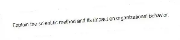 Explain the scientific method and its impact on organizational behavior.
