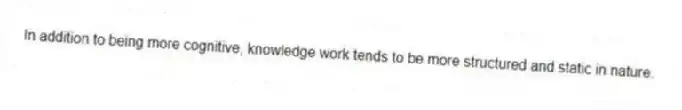 In addition to being more cognitive, knowledge work tends to be more structured and static in nature.