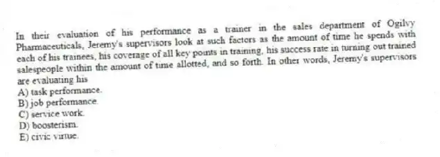 In their evaluation of his performance as a trainer in the sales department of Ogilvy Pharmaceuticals, Jeremy's supervisors look at such factors as the amount of time he spends with each of his trainees, his coverage of all key points in training, his success rate in turning out trained salespeople within the amount of time allotted, and so forth. In other words, Jeremy's supervisors are evaluating his
A) task performance.
B) job performance.
C) service work.
D) boosterism.
E) civic virtue.