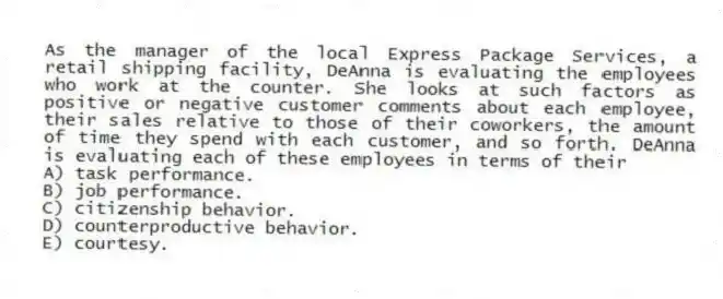 As the manager of the local Express Package Services, a retail shipping facility, DeAnna is evaluating the employees who work at the counter. She looks at such factors as positive or negative customer comments about each employee, their sales relative to those of their coworkers, the amount of time they spend with each customer, and so forth. DeAnna is evaluating each of these employees in terms of their
A) task performance.
B) job performance.
C) citizenship behavior.
D) counterproductive behavior.
E) courtesy.