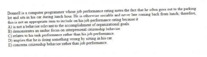 Donnell is a computer programmer whose job performance rating notes the fact that he often goes out to the parking lot and sits in his car during lunch hour. He is otherwise sociable and never late coming back from lunch; therefore, this is not an appropriate item to include on his job performance rating because it
A) is not a behavior relevant to the accomplishment of organizational goals.
B) demonstrates an undue focus on interpersonal citizenship behavior.
C) relates to his task performance rather than his job performance.
D) implies that he is doing something wrong by sitting in his car.
E) concerns citizenship behavior rather than job performance.