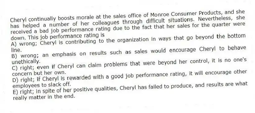 Cheryl continually boosts morale at the sales office of Monroe Consumer Products, and she has helped a number of her colleagues through difficult situations. Nevertheless, she received a bad job performance rating due to the fact that her sales for the quarter were down. This job performance rating is
A) wrong; Cheryl is contributing to the organization in ways that go beyond the bottom line.
B) wrong; an emphasis on results such as sales would encourage Cheryl to behave unethically.
C) right; even if Cheryl can claim problems that were beyond her control, it is no one's concern but her own.
D) right; if Cheryl is rewarded with a good job performance rating, it will encourage other employees to slack off.
E) right; in spite of her positive qualities, Cheryl has failed to produce, and results are what really matter in the end.