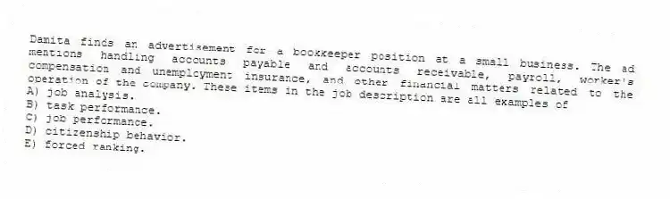 Damita finds an advertisement for a bookkeeper position at a small business. The ad mentions handling accounts payable and accounts receivable, payroll, worker's compensation and unemployment insurance, and other financial matters related to the operation of the company. These items in the job description are all examples of
A) job analysis.
B) task performance.
C) job performance.
D) citizenship behavior.
E) forced ranking.