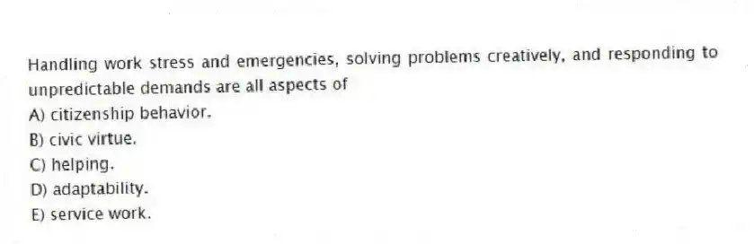 Handling work stress and emergencies, solving problems creatively, and responding to unpredictable demands are all aspects of
A) citizenship behavior.
B) civic virtue.
C) helping.
D) adaptability.
E) service work.