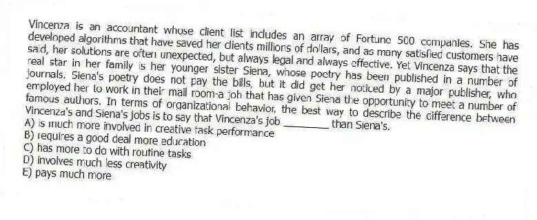 Vincenza is an accountant whose client list includes an array of Fortune 500 companies. She has developed algorithms that have saved her clients millions of dollars, and as many satisfied customers have said, her solutions are often unexpected, but always legal and always effective. Yet Vincenza says that the real star in her family is her younger sister Siena, whose poetry has been published in a number of journals. Siena's poetry does not pay the bills, but it did get her noticed by a major publisher, who employed her to work in their mail room-a job that has given Siena the opportunity to meet a number of famous authors. In terms of organizational behavior, the best way to describe the difference between Vincenza's and Siena's jobs is to say that Vincenza's job ________ than Siena's.
A) is much more involved in creative task performance
B) requires a good deal more education
C) has more to do with routine tasks
D) involves much less creativity
E) pays much more