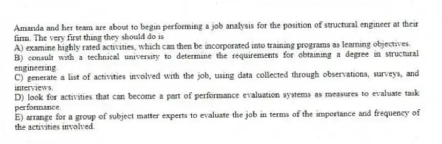 Amanda and her team are about to begin performing a job analysis for the position of structural engineer at their firm. The very first thing they should do is
A) examine highly rated activities, which can then be incorporated into training programs as learning objectives.
B) consult with a technical university to determine the requirements for obtaining a degree in structural engineering.
C) generate a list of activities involved with the job, using data collected through observations, surveys, and interviews.
D) look for activities that can become a part of performance evaluation systems as measures to evaluate task performance.
E) arrange for a group of subject matter experts to evaluate the job in terms of the importance and frequency of the activities involved.