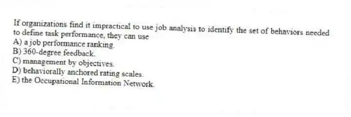 If organizations find it impractical to use job analysis to identify the set of behaviors needed to define task performance, they can use
A) a job performance ranking.
B) 360-degree feedback.
C) management by objectives.
D) behaviorally anchored rating scales.
E) the Occupational Information Network.