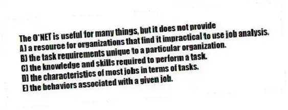 The O*NET is useful for many things, but it does not provide
A) a resource for organizations that find it impractical to use job analysis.
B) the task requirements unique to a particular organization.
C) the knowledge and skills required to perform a task.
D) the characteristics of most jobs in terms of tasks.
E) the behaviors associated with a given job.