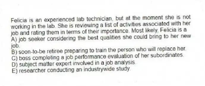 Felicia is an experienced lab technician, but at the moment she is not working in the lab. She is reviewing a list of activities associated with her job and rating them in terms of their importance. Most likely, Felicia is a
A) job seeker considering the best qualities she could bring to her new job.
B) soon-to-be retiree preparing to train the person who will replace her.
C) boss completing a job performance evaluation of her subordinates.
D) subject matter expert involved in a job analysis.
E) researcher conducting an industrywide study.