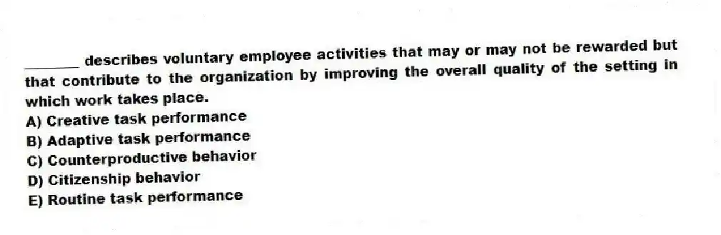 ________ describes voluntary employee activities that may or may not be rewarded but that contribute to the organization by improving the overall quality of the setting in which work takes place.
A) Creative task performance
B) Adaptive task performance
C) Counterproductive behavior
D) Citizenship behavior
E) Routine task performance
