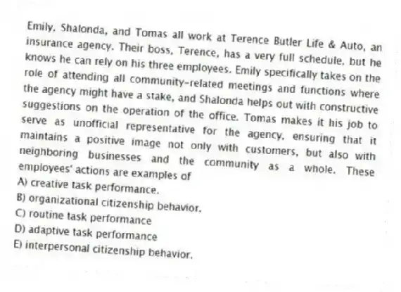 Emily, Shalonda, and Tomas all work at Terence Butler Life & Auto, an insurance agency. Their boss, Terence, has a very full schedule, but he knows he can rely on his three employees. Emily specifically takes on the role of attending all community-related meetings and functions where the agency might have a stake, and Shalonda helps out with constructive suggestions on the operation of the office. Tomas makes it his job to serve as unofficial representative for the agency, ensuring that it maintains a positive image not only with customers, but also with neighboring businesses and the community as a whole. These employees' actions are examples of
A) creative task performance.
B) organizational citizenship behavior.
C) routine task performance
D) adaptive task performance
E) interpersonal citizenship behavior.