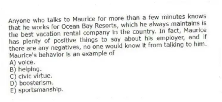 Anyone who talks to Maurice for more than a few minutes knows that he works for Ocean Bay Resorts, which he always maintains is the best vacation rental company in the country. In fact, Maurice has plenty of positive things to say about his employer, and if there are any negatives, no one would know it from talking to him. Maurice's behavior is an example of
A) voice.
B) helping.
C) civic virtue.
D) boosterism.
E) sportsmanship.