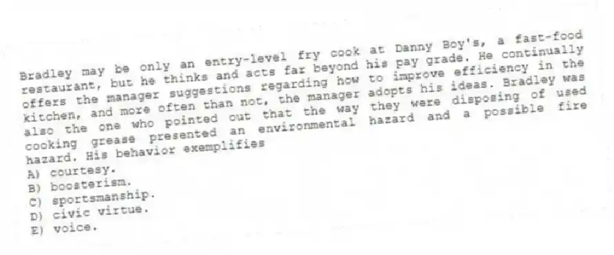 Bradley may be only an entry-level fry cook at Danny Boy's, a fast-food restaurant, but he thinks and acts far beyond his pay grade. He continually offers the manager suggestions regarding how to improve efficiency in the kitchen, and more often than not, the manager adopts his ideas. Bradley was also the one who pointed out that the way they were disposing of used cooking grease presented an environmental hazard and a possible fire hazard. His behavior exemplifies
A) courtesy.
B) boosterism.
C) sportsmanship.
D) civic virtue.
E) voice.
