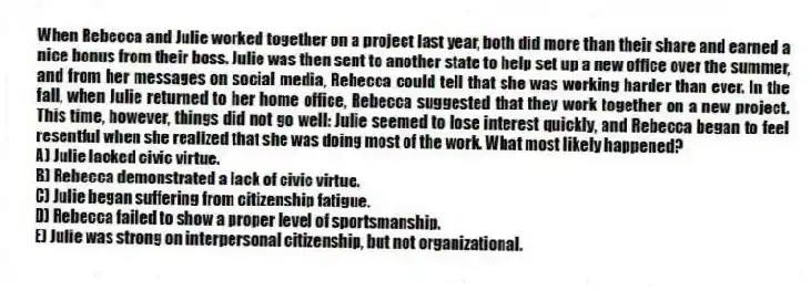 When Rebecca and Julie worked together on a project last year, both did more than their share and earned a nice bonus from their boss. Julie was then sent to another state to help set up a new office over the summer, and from her messages on social media, Rebecca could tell that she was working harder than ever. In the fall, when Julie returned to her home office, Rebecca suggested that they work together on a new project. This time, however, things did not go well: Julie seemed to lose interest quickly, and Rebecca began to feel resentful when she realized that she was doing most of the work. What most likely happened?
A) Julie lacked civic virtue.
B) Rebecca demonstrated a lack of civic virtue.
C) Julie began suffering from citizenship fatigue.
D) Rebecca failed to show a proper level of sportsmanship.
E) Julie was strong on interpersonal citizenship, but not organizational.