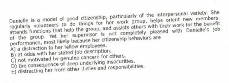 Danielle is a model of good citizenship, particularly of the interpersonal variety. She regularly volunteers to do things for her work group, helps orient new members, attends functions that help the group, and assists others with their work for the benefit of the group. Yet her supervisor is not completely pleased with Danielle's job performance, most likely because her citizenship behaviors are
A) a distraction to her fellow employees.
B) at odds with her stated job description.
C) not motivated by genuine concern for others.
D) the consequence of deep underlying insecurities.
E) distracting her from other duties and responsibilities.