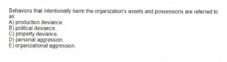 Behaviors that intentionally harm the organization's assets and possessions are referred to as
A) production deviance.
B) political deviance.
C) property deviance.
D) personal aggression.
E) organizational aggression.