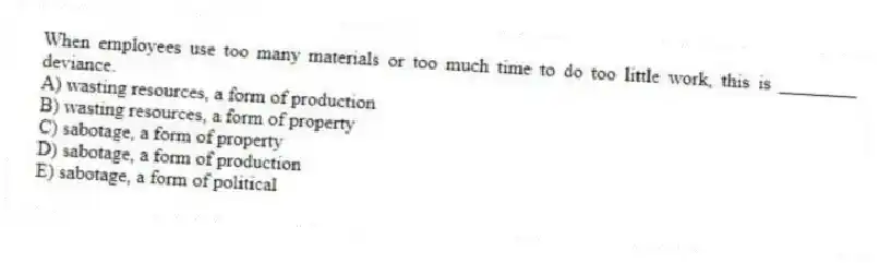 When employees use too many materials or too much time to do too little work, this is ________ deviance.
A) wasting resources, a form of production
B) wasting resources, a form of property
C) sabotage, a form of property
D) sabotage, a form of production
E) sabotage, a form of political