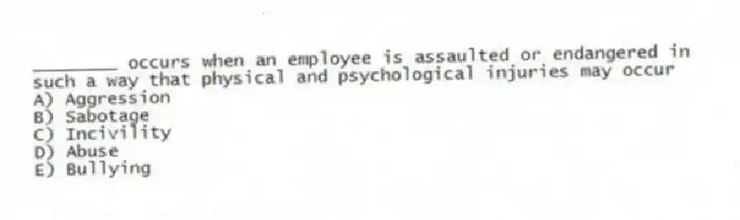 ________ occurs when an employee is assaulted or endangered in such a way that physical and psychological injuries may occur
A) Aggression
B) Sabotage
C) Incivility
D) Abuse
E) Bullying