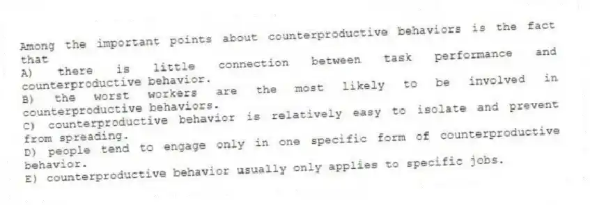 Among the important points about counterproductive behaviors is the fact that
A) there is little connection between task performance and counterproductive behavior.
B) the worst workers are the most likely to be involved in counterproductive behaviors.
C) counterproductive behavior is relatively easy to isolate and prevent from spreading.
D) people tend to engage only in one specific form of counterproductive behavior.
E) counterproductive behavior usually only applies to specific jobs.