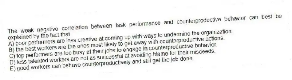 The weak negative correlation between task performance and counterproductive behavior can best be explained by the fact that
A) poor performers are less creative at coming up with ways to undermine the organization.
B) the best workers are the ones most likely to get away with counterproductive actions.
C) top performers are too busy at their jobs to engage in counterproductive behavior.
D) less talented workers are not as successful at avoiding blame for their misdeeds.
E) good workers can behave counterproductively and still get the job done.