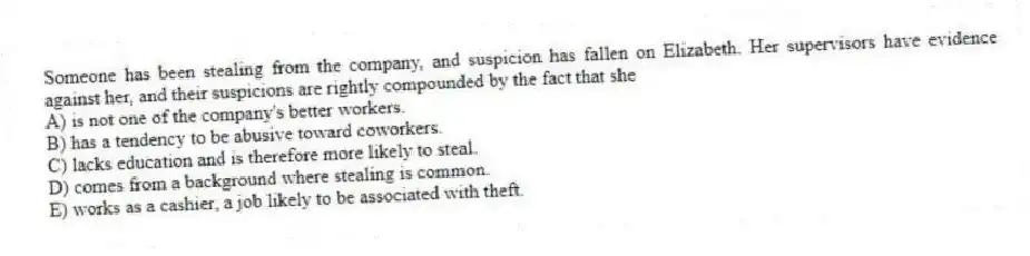Someone has been stealing from the company, and suspicion has fallen on Elizabeth. Her supervisors have evidence against her, and their suspicions are rightly compounded by the fact that she
A) is not one of the company's better workers.
B) has a tendency to be abusive toward coworkers.
C) lacks education and is therefore more likely to steal.
D) comes from a background where stealing is common.
E) works as a cashier, a job likely to be associated with theft.