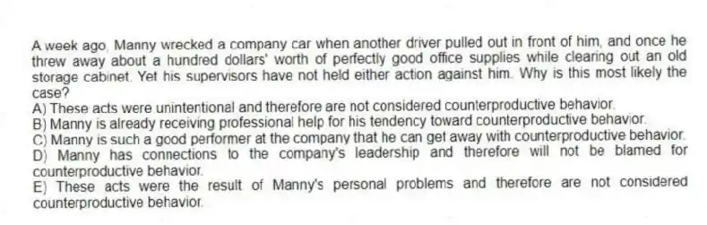 A week ago, Manny wrecked a company car when another driver pulled out in front of him, and once he threw away about a hundred dollars' worth of perfectly good office supplies while clearing out an old storage cabinet. Yet his supervisors have not held either action against him. Why is this most likely the case?
A) These acts were unintentional and therefore are not considered counterproductive behavior.
B) Manny is already receiving professional help for his tendency toward counterproductive behavior.
C) Manny is such a good performer at the company that he can get away with counterproductive behavior.
D) Manny has connections to the company's leadership and therefore will not be blamed for counterproductive behavior.
E) These acts were the result of Manny's personal problems and therefore are not considered counterproductive behavior.