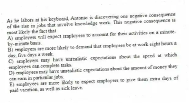 As he labors at his keyboard, Antonio is discovering one negative consequence of the rise in jobs that involve knowledge work. This negative consequence is most likely the fact that
A) employers will expect employees to account for their activities on a minute-by-minute basis.
B) employers are more likely to demand that employees be at work eight hours a day, five days a week.
C) employers may have unrealistic expectations about the speed at which employees can complete tasks.
D) employees may have unrealistic expectations about the amount of money they can earn in particular jobs.
E) employees are more likely to expect employers to give them extra days of paid vacation, as well as sick leave.