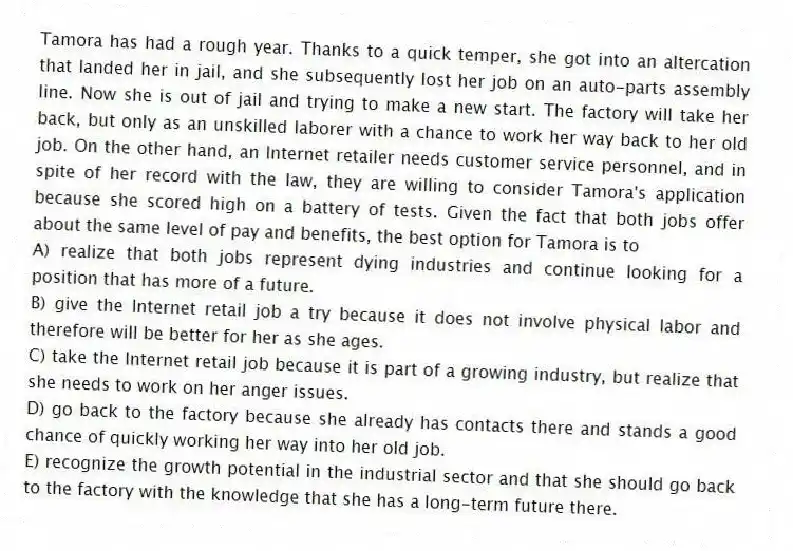 Tamora has had a rough year. Thanks to a quick temper, she got into an altercation that landed her in jail, and she subsequently lost her job on an auto-parts assembly line. Now she is out of jail and trying to make a new start. The factory will take her back, but only as an unskilled laborer with a chance to work her way back to her old job. On the other hand, an Internet retailer needs customer service personnel, and in spite of her record with the law, they are willing to consider Tamora's application because she scored high on a battery of tests. Given the fact that both jobs offer about the same level of pay and benefits, the best option for Tamora is to
A) realize that both jobs represent dying industries and continue looking for a position that has more of a future.
B) give the Internet retail job a try because it does not involve physical labor and therefore will be better for her as she ages.
C) take the Internet retail job because it is part of a growing industry, but realize that she needs to work on her anger issues.
D) go back to the factory because she already has contacts there and stands a good chance of quickly working her way into her old job.
E) recognize the growth potential in the industrial sector and that she should go back to the factory with the knowledge that she has a long-term future there.